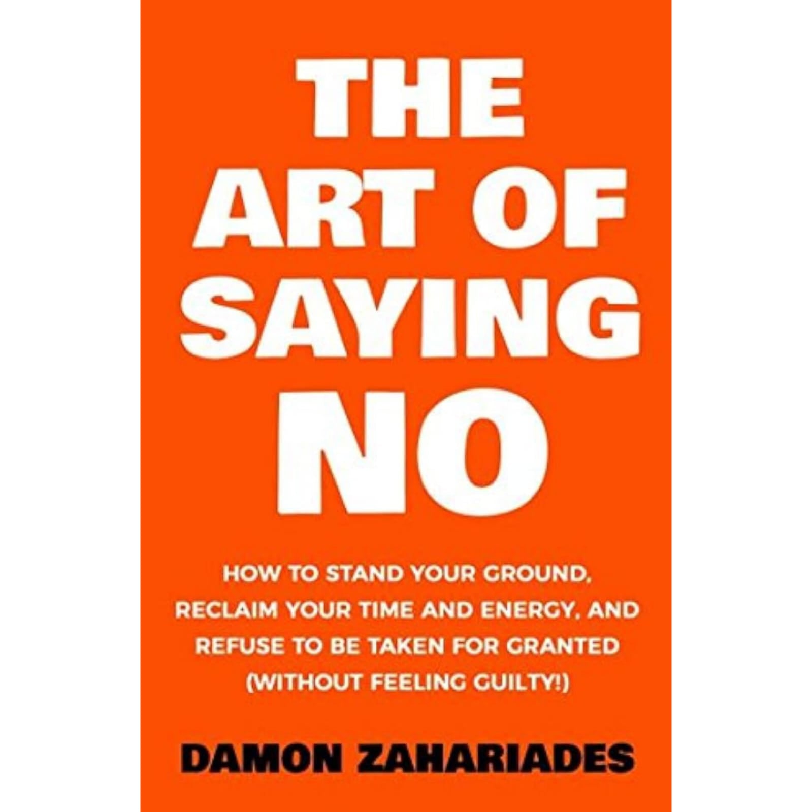 The Art Of Saying NO: How To Stand Your Ground, Reclaim Your Time And Energy, And Refuse To Be Taken For Granted (Without Feeling Guilty!)
